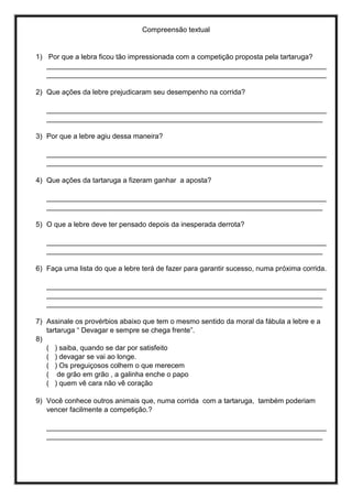 Compreensão textual
1) Por que a lebra ficou tão impressionada com a competição proposta pela tartaruga?
_______________________________________________________________________
_______________________________________________________________________
2) Que ações da lebre prejudicaram seu desempenho na corrida?
_______________________________________________________________________
______________________________________________________________________
3) Por que a lebre agiu dessa maneira?
_______________________________________________________________________
______________________________________________________________________
4) Que ações da tartaruga a fizeram ganhar a aposta?
_______________________________________________________________________
______________________________________________________________________
5) O que a lebre deve ter pensado depois da inesperada derrota?
_______________________________________________________________________
______________________________________________________________________
6) Faça uma lista do que a lebre terá de fazer para garantir sucesso, numa próxima corrida.
_______________________________________________________________________
______________________________________________________________________
______________________________________________________________________
7) Assinale os provérbios abaixo que tem o mesmo sentido da moral da fábula a lebre e a
tartaruga “ Devagar e sempre se chega frente”.
8)
( ) saiba, quando se dar por satisfeito
( ) devagar se vai ao longe.
( ) Os preguiçosos colhem o que merecem
( de grão em grão , a galinha enche o papo
( ) quem vê cara não vê coração
9) Você conhece outros animais que, numa corrida com a tartaruga, também poderiam
vencer facilmente a competição.?
_______________________________________________________________________
______________________________________________________________________
 