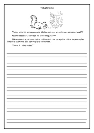Produção textual
Vamos trocar os personagens da fábula e escrever um texto com a mesma moral??
Que tal esses?? O Serelepe e o Bicho Preguiça???
Não esqueça de colocar o títulos, dividir o texto em parágrafos, utilizar as pontuações
corretas e fazer uma letra bem legível e caprichada.
Vamos lá , mãos a obra???
____________________________________________________________________________
____________________________________________________________________________
____________________________________________________________________________
____________________________________________________________________________
____________________________________________________________________________
___________________________________________________________________________
____________________________________________________________________________
____________________________________________________________________________
____________________________________________________________________________
____________________________________________________________________________
____________________________________________________________________________
____________________________________________________________________________
____________________________________________________________________________
____________________________________________________________________________
____________________________________________________________________________
____________________________________________________________________________
____________________________________________________________________________
___________________________________________________________________________
____________________________________________________________________________
____________________________________________________________________________
___________________________________________________________________________
 