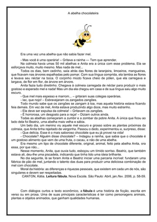 A abelha chocolateira
Era uma vez uma abelha que não sabia fazer mel.
- Mas você é uma operária! – Gritava a rainha — Tem que aprender.
Na colmeia havia umas 50 mil abelhas e Anita era a única com esse problema. Ela se
esforçava muito, muito mesmo. Mas nada de mel...
Todos os dias, bem cedinho, saía atrás das flores de laranjeira, limoeiros, mangueiras,
que ficavam nas árvores espalhadas pelo pomar. Com sua língua comprida, ela lambia as flores
e levava seu néctar na boca. O corpinho miúdo ficava cheio de pólen, que ela carregava e
largava, de flor em flor, de árvore em árvore.
Anita fazia tudo direitinho. Chegava à colmeia carregada de néctar para produzir o mais
gostoso e esperado mel e nada! Mas um dia ela chegou em casa e de sua língua saiu algo muito
escuro.
- Que mel mais espesso e marrom... – gritaram suas colegas operárias.
- Iac, que nojo! – Esbravejaram os zangados zangões.
Todo mundo sabe que os zangões se zangam à toa, mas aquela história estava ficando
feia demais. Em vez de mel, Anita estava produzindo algo doce, mas muito estranho.
- Ela deve ser expulsa da colmeia! – Gritavam os zangões.
- É horrorosa, um desgosto para a raça! – Diziam outros ainda.
Todas as abelhas começaram a zumbir e a zombar da pobre Anita. A única que ficou ao
lado dela foi Beatriz, uma abelha mais velha e sábia.
Um belo dia, um menino viu aquele mel escuro e grosso sobre as plantas próximas da
colmeia, que Anita tinha rejeitado de vergonha. Passou o dedo, experimentou e, surpreso, disse:
- Que delícia. Esse é o mais saboroso chocolate que eu já provei na vida!
- Chocolate? Alguém disse chocolate? – Indagou a rainha, que sabia que o chocolate é
um gostoso alimento que vem de uma fruta, o cacau, e não de uma abelha.
Era mesmo um tipo de chocolate diferente, original, animal, feito pela abelha Anita, ora
essa, por que não...
Nesse momento, Anita, que ouvia tudo, esboçou um tímido sorriso. Beatriz, que também
estava ali, deu-lhe uma piscadela, indicando que tinha tido uma ideia brilhante.
No dia seguinte, lá se foram Anita e Beatriz iniciar uma parceria incrível: fundaram uma
fábrica de pão de mel, juntando o talento das duas para produzir uma deliciosa combinação de
mel com chocolate.
Moral da história: as diferenças e riquezas pessoais, que existem em cada um de nós, são
singulares e devem ser respeitadas.
CANTON, Kátia. Leitura fábula. Nova Escola. São Paulo: Abril, jan./fev. 2006, p. 58-59.
Com diálogos curtos e texto econômico, a fábula é uma história de ficção, escrita em
verso ou em prosa. Uma de suas principais características é ter como personagens animais,
plantas e objetos animados, que ganham qualidades humanas.
 