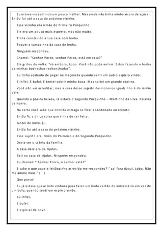 Eu estava me sentindo um pouco melhor. Mas ainda não tinha minha xícara de açúcar.
Então fui até a casa do próximo vizinho.
Esse vizinho era irmão do Primeiro Porquinho.
Ele era um pouco mais esperto, mas não muito.
Tinha construído a sua casa com lenha.
Toquei a campainha da casa de lenha.
Ninguém respondeu.
Chamei: “Senhor Porco, senhor Porco, está em casa?”
Ele gritou de volta: “vá embora, Lobo. Você não pode entrar. Estou fazendo a barba
de minhas bochechas rechonchudas”.
Eu tinha acabado de pegar na maçaneta quando senti um outro espirro vindo.
E inflei. E bufei. E tentei cobrir minha boca. Mas soltei um grande espirro.
Você não vai acreditar, mas a casa desse sujeito desmoronou igualzinho à do irmão
dele.
Quando a poeira baixou, lá estava o Segundo Porquinho – Mortinho da silva. Palavra
de honra.
Na certa você sabe que comida estraga se ficar abandonada ao relento.
Então fiz a única coisa que tinha de ser feita.
Jantei de novo. (...
Então fui até a casa do próximo vizinho.
Esse sujeito era irmão do Primeiro e do Segundo Porquinho.
Devia ser o crânio da família.
A casa dele era de tijolos.
Bati na casa de tijolos. Ninguém respondeu.
Eu chamei: “ Senhor Porco, o senhor está?”
E sabe o que aquele leitãozinho atrevido me respondeu? “ cai fora daqui, Lobo. Não
me amole mais.” (...)
Que porco!
Eu já estava quase indo embora para fazer um lindo cartão de aniversário em vez de
um bolo, quando senti um espirro vindo.
Eu inflei.
E bufei.
E espirrei de novo.
 