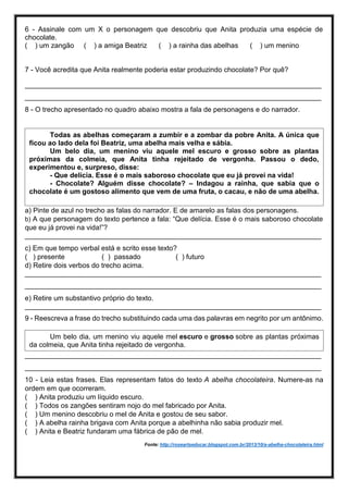 6 - Assinale com um X o personagem que descobriu que Anita produzia uma espécie de
chocolate.
( ) um zangão ( ) a amiga Beatriz ( ) a rainha das abelhas ( ) um menino
7 - Você acredita que Anita realmente poderia estar produzindo chocolate? Por quê?
____________________________________________________________________________
____________________________________________________________________________
8 - O trecho apresentado no quadro abaixo mostra a fala de personagens e do narrador.
a) Pinte de azul no trecho as falas do narrador. E de amarelo as falas dos personagens.
b) A que personagem do texto pertence a fala: “Que delícia. Esse é o mais saboroso chocolate
que eu já provei na vida!”?
____________________________________________________________________________
c) Em que tempo verbal está e scrito esse texto?
( ) presente ( ) passado ( ) futuro
d) Retire dois verbos do trecho acima.
____________________________________________________________________________
____________________________________________________________________________
e) Retire um substantivo próprio do texto.
____________________________________________________________________________
9 - Reescreva a frase do trecho substituindo cada uma das palavras em negrito por um antônimo.
____________________________________________________________________________
____________________________________________________________________________
10 - Leia estas frases. Elas representam fatos do texto A abelha chocolateira. Numere-as na
ordem em que ocorreram.
( ) Anita produziu um líquido escuro.
( ) Todos os zangões sentiram nojo do mel fabricado por Anita.
( ) Um menino descobriu o mel de Anita e gostou de seu sabor.
( ) A abelha rainha brigava com Anita porque a abelhinha não sabia produzir mel.
( ) Anita e Beatriz fundaram uma fábrica de pão de mel.
Fonte: http://roseartseducar.blogspot.com.br/2013/10/a-abelha-chocolateira.html
Todas as abelhas começaram a zumbir e a zombar da pobre Anita. A única que
ficou ao lado dela foi Beatriz, uma abelha mais velha e sábia.
Um belo dia, um menino viu aquele mel escuro e grosso sobre as plantas
próximas da colmeia, que Anita tinha rejeitado de vergonha. Passou o dedo,
experimentou e, surpreso, disse:
- Que delícia. Esse é o mais saboroso chocolate que eu já provei na vida!
- Chocolate? Alguém disse chocolate? – Indagou a rainha, que sabia que o
chocolate é um gostoso alimento que vem de uma fruta, o cacau, e não de uma abelha.
Um belo dia, um menino viu aquele mel escuro e grosso sobre as plantas próximas
da colmeia, que Anita tinha rejeitado de vergonha.
 