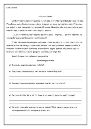 Leia a fábula "
O lobo e o burro"
Um burro estava comendo quando viu um lobo escondido espiando tudo o que ele fazia.
Percebendo que estava em perigo, o burro imaginou um plano para salvar a pele. Fingiu que
era aleijado e saiu mancando com a maior dificuldade. Quando o lobo apareceu, o burro todo
choroso contou que tinha pisado num espinho pontudo.
– Ai, ai, ai! Por favor, tire o espinho de minha pata! – implorou. – Se você não tirar, ele
vai espetar sua garganta quando você me engolir.
O lobo não queria se engasgar na hora de comer seu almoço, por isso quando o burro
levantou a pata ele começou a procurar o espinho com todo o cuidado. Nesse momento o
burro deu o maior coice de sua vida e acabou com a alegria do lobo. Enquanto o lobo se
levantava todo dolorido, o burro galopava satisfeito para longe dali.
Moral: Cuidado com os favores inesperados.
Interpretação escrita
a) Quais são as personagens da história?
_______________________________________________________________________
b) Que plano o burro inventou para se salvar do lobo? Por quê?
_______________________________________________________________________
_______________________________________________________________________
c) Quando o burro conseguiu o que queria, que fez ele com o lobo?
_______________________________________________________________________
_______________________________________________________________________
d) De quem é a fala “Ai, ai, ai! Por favor, tire o espinho de minha pata!” no texto?
_______________________________________________________________________
______________________________________________________________________
e) No texto, o narrador aparece ou não na história? Ele é narrador-personagem ou
narrador-observador? Justifique sua resposta.
_______________________________________________________________________
_______________________________________________________________________
 