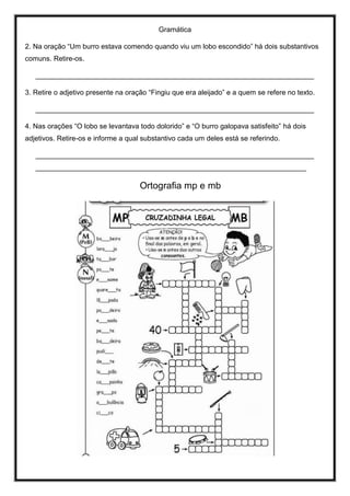 Gramática
2. Na oração “Um burro estava comendo quando viu um lobo escondido” há dois substantivos
comuns. Retire-os.
_______________________________________________________________________
3. Retire o adjetivo presente na oração “Fingiu que era aleijado” e a quem se refere no texto.
_______________________________________________________________________
4. Nas orações “O lobo se levantava todo dolorido” e “O burro galopava satisfeito” há dois
adjetivos. Retire-os e informe a qual substantivo cada um deles está se referindo.
_______________________________________________________________________
_____________________________________________________________________
Ortografia mp e mb
 