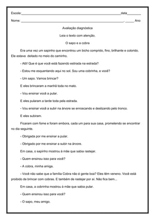 Escola:_________________________________________________________data________
Nome: ___________________________________________________________, _____ Ano
Avaliação diagnóstica
Leia o texto com atenção.
O sapo e a cobra
Era uma vez um sapinho que encontrou um bicho comprido, fino, brilhante e colorido.
Ele estava deitado no meio do caminho.
- Alô! Que é que você está fazendo estirada na estrada?
- Estou me esquentando aqui no sol. Sou uma cobrinha, e você?
- Um sapo. Vamos brincar?
E eles brincaram a manhã toda no mato.
- Vou ensinar você a pular.
E eles pularam a tarde toda pela estrada.
- Vou ensinar você a subir na árvore se enroscando e deslizando pelo tronco.
E eles subiram.
Ficaram com fome e foram embora, cada um para sua casa, prometendo se encontrar
no dia seguinte.
- Obrigada por me ensinar a pular.
- Obrigado por me ensinar a subir na árvore.
Em casa, o sapinho mostrou à mãe que sabia rastejar.
- Quem ensinou isso para você?
- A cobra, minha amiga.
- Você não sabe que a família Cobra não é gente boa? Eles têm veneno. Você está
proibido de brincar com cobras. E também de rastejar por aí. Não fica bem...
Em casa, a cobrinha mostrou à mãe que sabia pular.
- Quem ensinou isso para você?
- O sapo, meu amigo.
 