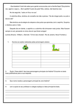 - Que besteira! Você não sabe que a gente nunca se deu com a família Sapo? Da próxima
vez, agarre o sapo e... Bom apetite! E pare de pular! Nós, cobras, não fazemos isso.
No dia seguinte, “cada um ficou na sua”.
A cobrinha olhou, lembrou do conselho da mãe e pensou: “Se ele chegar perto, eu pulo e
devoro ele!”
Mas lembrou-se da alegria da véspera e dos pulos que aprendeu com o sapinho. Suspirou
e deslizou para o mato.
Daquele dia em diante, o sapinho e a cobrinha não brincaram mais juntos. Mas ficavam
sempre no sol, pensando no único dia em que foram amigos!
(Lenda africana - William J. Bennett. “O livro das virtudes”. Rio de Janeiro, Nova Fronteira.)
1- Escreva as ações realizadas pelas personagens abaixo.
2- Qual a “faixa etária” das duas personagens principais da história? Encontre no texto
duas justificativas para a sua resposta.
____________________________________________________________________________
____________________________________________________________________________
3- Que nome recebe a personagem principal de uma história?
____________________________________________________________________________
4- com a ajuda do seu professor e colegas explique a ideia principal do texto.
____________________________________________________________________________
____________________________________________________________________________
____________________________________________________________________________
____________________________________________________________________________
 