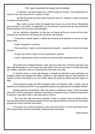 Por que o cachorro foi morar com o homem
O cachorro, que todos dizem ser o melhor amigo do homem, vivia antigamente no
meio do mato com seus primos, o chacal e o lobo.
Os três brincavam de correr pelas Campinas sem fim, matavam a sede nos riachos
e caçavam sempre juntos.
Mas, todos os anos, antes da estação das chuvas, os primos tinham dificuldades
para encontrar o que comer. A vegetação e os rios secavam, fazendo com que aos animais da
floresta fugissem em busca de outras paragens.
Um dia, famintos e ofegantes, os três com as línguas de fora por causa do forte calor,
sentaram-se à sombra de uma árvore para tomarem uma decisão.
– Precisamos mandar alguém à aldeia dos homens para apanhar um pouco de fogo-
disse o lobo.
– Fogo?- perguntou o cachorro.
– Para queimara o capim e comer gafanhotos assados - respondeu o chacal com água
na boca.
– E quem vai buscar o fogo?- tornou a perguntar o cachorro.
– Você!- responderam o lobo e o chacal, ao mesmo tempo, apontando para o cão.
De acordo com a tradição africana, o cão, que era o mais novo, não teve outro jeito, pois
não podia desobedecer a uma ordem dos mais velhos. Ele ia ter que fazer a cansativa jornada
até a aldeia, enquanto o lobo e o chacal ficavam dormindo numa boa.
O cachorro correu e correu até alcançar o cercado de espinhos e paus pontudos que
protegia a aldeia dos ataques dos leões. Anoitecia, e das cabanas saía um cheiro gostoso. O
cachorro entrou numa delas e viu uma mulher dando de comer se distrair para ele pegar um
tição.
Uma panela de mingau de milho fumegava sobre uma fogueira. Dali, a mulher, sem se
importar com a presença do cão, tirava pequenas porções e as passava para uma tigela de barro.
Quando terminou de alimentar o filho, ela raspou o vasilhame e jogou o resto do mingau
para o cão. O bicho, esfomeado, devorou tudo e adorou. Enquanto comia, a criança se aproximou
e acariciou o seu pêlo. Então, o cão disse para si mesmo:
– Eu é que não volto mais para a floresta. O lobo e o chacal vivem me dando ordens.
Aqui não falta comida e as pessoas gostam de mim. De hoje em diante vou morar com os homens
e ajudá-los a tomar conta de suas casas.
E foi assim que o cachorro passou a viver junto aos homens. E é por causa disso que o
lobo e chacal ficam uivando na floresta, chamando pelo primo fujão.
Conto africano
 