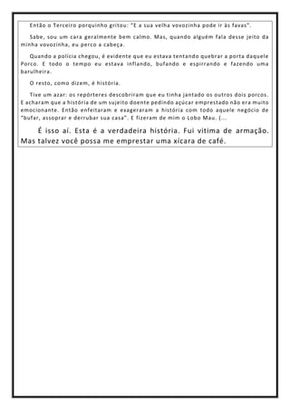 Então o Terceiro porquinho gritou: “E a sua velha vovozinha pode ir às favas”.
Sabe, sou um cara geralmente bem calmo. Mas, quando alguém fala desse jeito da
minha vovozinha, eu perco a cabeça.
Quando a polícia chegou, é evidente que eu estava tentando quebrar a porta daquele
Porco. E todo o tempo eu estava inflando, bufando e espirrando e fazendo uma
barulheira.
O resto, como dizem, é história.
Tive um azar: os repórteres descobriram que eu tinha jantado os outros dois porcos.
E acharam que a história de um sujeito doente pedindo açúcar emprestado não era muito
emocionante. Então enfeitaram e exageraram a história com todo aquele negócio de
“bufar, assoprar e derrubar sua casa”. E fizeram de mim o Lobo Mau. (...
É isso aí. Esta é a verdadeira história. Fui vitima de armação.
Mas talvez você possa me emprestar uma xícara de café.
 