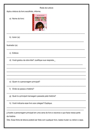 Roda da Leitura
Após a leitura do livro escolhido, informe.
a) Nome do livro:
___________________________________________________________________________
b) Autor (a):
__________________________________________________________________________
Ilustrador (a):
___________________________________________________________________________
c) Editora:
____________________________________________________________________________
d) Você gostou da obra lida? Justifique sua resposta._
_________________________________________________________________________
____________________________________________________________________________
____________________________________________________________________________
____________________________________________________________________________
____________________________________________________________________________
e) Quem é a personagem principal?
____________________________________________________________________________
f) Onde se passa a história?
____________________________________________________________________________
g) Qual é a principal mensagem passada pela história?
____________________________________________________________________________
h) Você indicaria esse livro aos colegas? Explique.
____________________________________________________________________________
__________________________________________________________________________
j) Ilustre a personagem principal em uma cena do livro e escreva o que fazia nessa parte
da história
Obs: Essa ficha de leitura poderá ser feita com qualquer livro, basta mudar ou retirar a capa.
 