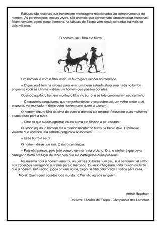 Fábulas são histórias que transmitem mensagens relacionadas ao comportamento do
homem. As personagens, muitas vezes, são animais que apresentam características humanas:
falam, sentem, agem como homens. As fábulas de Esopo vêm sendo contadas há mais de
dois mil anos.
O homem, seu filho e o burro
Um homem ia com o filho levar um burro para vender no mercado.
– O que você tem na cabeça para levar um burro estrada afora sem nada no lombo
enquanto você se cansa? – disse um homem que passou por eles.
Ouvindo aquilo, o homem montou o filho no burro, e os três continuaram seu caminho
– Ô rapazinho preguiçoso, que vergonha deixar o seu pobre pai, um velho andar a pé
enquanto vai montado! – disse outro homem com quem cruzaram.
O homem tirou o filho de cima do burro e montou ele mesmo. Passaram duas mulheres
e uma disse para a outra:
– Olhe só que sujeito egoísta! Vai no burro e o filhinho a pé, coitado...
Ouvindo aquilo, o homem fez o menino montar no burro na frente dele. O primeiro
viajante que apareceu na estrada perguntou ao homem:
– Esse burro é seu?
O homem disse que sim. O outro continuou:
– Pois não parece, pelo jeito como o senhor trata o bicho. Ora, o senhor é que devia
carregar o burro em lugar de fazer com que ele carregasse duas pessoas.
Na mesma hora o homem amarrou as pernas do burro num pau, e lá se foram pai e filho
aos tropeções carregando o animal para o mercado. Quando chegaram, todo mundo riu tanto
que o homem, enfurecido, jogou o burro no rio, pegou o filho pelo braço e voltou para casa.
Moral: Quem quer agradar todo mundo no fim não agrada ninguém.
Arthur Rackham
Do livro: Fábulas de Esopo - Companhia das Letrinhas
 