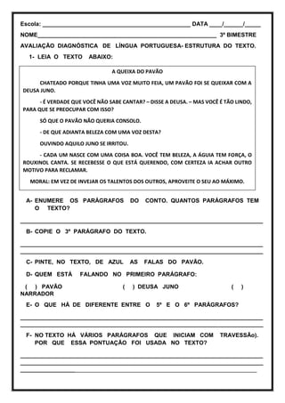 Escola: ______________________________________________ DATA ____/______/_____
NOME________________________________________________________ 3º BIMESTRE
AVALIAÇÃO DIAGNÓSTICA DE LÍNGUA PORTUGUESA- ESTRUTURA DO TEXTO.
1- LEIA O TEXTO ABAIXO:
A- ENUMERE OS PARÁGRAFOS DO CONTO. QUANTOS PARÁGRAFOS TEM
O TEXTO?
____________________________________________________________________________
B- COPIE O 3º PARÁGRAFO DO TEXTO.
____________________________________________________________________________
____________________________________________________________________________
C- PINTE, NO TEXTO, DE AZUL AS FALAS DO PAVÃO.
D- QUEM ESTÁ FALANDO NO PRIMEIRO PARÁGRAFO:
( ) PAVÃO ( ) DEUSA JUNO ( )
NARRADOR
E- O QUE HÁ DE DIFERENTE ENTRE O 5º E O 6º PARÁGRAFOS?
____________________________________________________________________________
____________________________________________________________________________
F- NO TEXTO HÁ VÁRIOS PARÁGRAFOS QUE INICIAM COM TRAVESSÃo).
POR QUE ESSA PONTUAÇÃO FOI USADA NO TEXTO?
____________________________________________________________________________
____________________________________________________________________________
__________________________________________________________________________
A QUEIXA DO PAVÃO
CHATEADO PORQUE TINHA UMA VOZ MUITO FEIA, UM PAVÃO FOI SE QUEIXAR COM A
DEUSA JUNO.
- É VERDADE QUE VOCÊ NÃO SABE CANTAR? – DISSE A DEUSA. – MAS VOCÊ É TÃO LINDO,
PARA QUE SE PREOCUPAR COM ISSO?
SÓ QUE O PAVÃO NÃO QUERIA CONSOLO.
- DE QUE ADIANTA BELEZA COM UMA VOZ DESTA?
OUVINDO AQUILO JUNO SE IRRITOU.
- CADA UM NASCE COM UMA COISA BOA. VOCÊ TEM BELEZA, A ÁGUIA TEM FORÇA, O
ROUXINOL CANTA. SE RECEBESSE O QUE ESTÁ QUERENDO, COM CERTEZA IA ACHAR OUTRO
MOTIVO PARA RECLAMAR.
MORAL: EM VEZ DE INVEJAR OS TALENTOS DOS OUTROS, APROVEITE O SEU AO MÁXIMO.
 