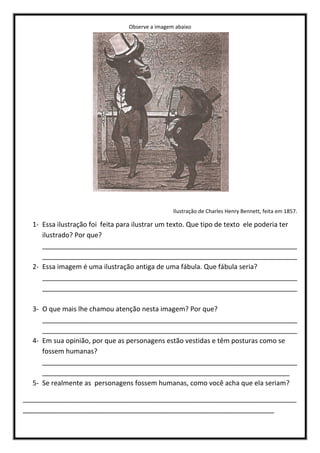 Observe a imagem abaixo
Ilustração de Charles Henry Bennett, feita em 1857.
1- Essa ilustração foi feita para ilustrar um texto. Que tipo de texto ele poderia ter
ilustrado? Por que?
____________________________________________________________________
____________________________________________________________________
2- Essa imagem é uma ilustração antiga de uma fábula. Que fábula seria?
____________________________________________________________________
____________________________________________________________________
3- O que mais lhe chamou atenção nesta imagem? Por que?
____________________________________________________________________
____________________________________________________________________
4- Em sua opinião, por que as personagens estão vestidas e têm posturas como se
fossem humanas?
____________________________________________________________________
__________________________________________________________________
5- Se realmente as personagens fossem humanas, como você acha que ela seriam?
_________________________________________________________________________
___________________________________________________________________
 