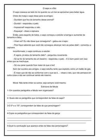 O sapo e o Boi
O sapo coaxava ao lado do rio quando viu um boi se aproximar para beber água.
Cheio de inveja o sapo disse para os amigos:
- Duvidam que fico do tamanho desse animal?
- Duvido! - respondeu o pato.
- Impossível! respondeu o rato.
- Esqueça! - disse a capivara.
Então, para espanto de todos, o sapo começou a estufar a barriga e aumentar de
tamanho e falou:
- Viram só? Eu não disse que conseguiria? - gabou-se o sapo.
- Pois fique sabendo que você não conseguiu alcançar nem as patas dele! - comentou a
capivara.
Inconformado, o sapo continuou a estufar.
- E agora, já estou do tamanho dele? - perguntou novamente.
- Só se for do tamanho de um bezerro - respondeu o pato. - E é bom parar com isso
antes que se machuque.
- Só vou parar quando ficar maior do que o boi!
Sem dar ouvidos aos amigos, o sapo estufou tanto que explodiu como um balão de gás.
- É nisso que dá não se conformar com o que se é... - disse o rato, que não pensava em
outra coisa a não ser continuar sendo ele mesmo.
Moral: Não tente imitar os outros; seja sempre você mesmo.
Estrutura da fábula
1- Em quantos parágrafos a fábula vem organizada?
____________________________________________________________________________
2- Quais são os parágrafos que correspondem às falas do sapo?
____________________________________________________________________________
3-O 5º e o 15º, correspondem às falas de que personagem?
____________________________________________________________________________
4-Copie os parágrafos que correspondem às falas da garça:
____________________________________________________________________________
____________________________________________________________________________
_______________________________________________________________________
5-Qual é a pontuação que aparece antes da falas das personagens?
_______________________________________________________________________
 