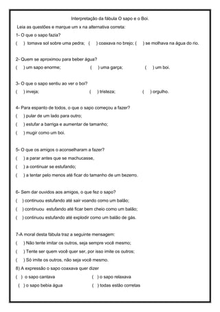 Interpretação da fábula O sapo e o Boi.
Leia as questões e marque um x na alternativa correta:
1- O que o sapo fazia?
( ) tomava sol sobre uma pedra; ( ) coaxava no brejo; ( ) se molhava na água do rio.
2- Quem se aproximou para beber água?
( ) um sapo enorme; ( ) uma garça; ( ) um boi.
3- O que o sapo sentiu ao ver o boi?
( ) inveja; ( ) tristeza; ( ) orgulho.
4- Para espanto de todos, o que o sapo começou a fazer?
( ) pular de um lado para outro;
( ) estufar a barriga e aumentar de tamanho;
( ) mugir como um boi.
5- O que os amigos o aconselharam a fazer?
( ) a parar antes que se machucasse,
( ) a continuar se estufando;
( ) a tentar pelo menos até ficar do tamanho de um bezerro.
6- Sem dar ouvidos aos amigos, o que fez o sapo?
( ) continuou estufando até sair voando como um balão;
( ) continuou estufando até ficar bem cheio como um balão;
( ) continuou estufando até explodir como um balão de gás.
7-A moral desta fábula traz a seguinte mensagem:
( ) Não tente imitar os outros, seja sempre você mesmo;
( ) Tente ser quem você quer ser, por isso imite os outros;
( ) Só imite os outros, não seja você mesmo.
8) A expressão o sapo coaxava quer dizer
( ) o sapo cantava ( ) o sapo relaxava
( ) o sapo bebia água ( ) todas estão corretas
 