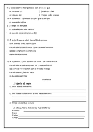 9) O sapo resolveu ficar parecido com o boi por que
( ) admirava o boi ( ) rejeitava o boi
( ) invejava o boi ( ) todas estão erradas
10) A expressão " gabou-se o sapo" quer dizer que
( ) o sapo estava triste
( ) o sapo era corajoso
( ) o sapo elogiava a se mesmo
( ) o sapo se achava inferior ao boi
11) O texto O sapo e o boi é uma fábula por que
( ) tem animais como personagem
( ) os animais tem sentimento como os seres humanos
( ) passa sempre um ensinamento
( ) todas estão corretas
12) A expressão " para espanto de todos " dá a ideia de que
( ) os animais se assustaram ao ver o sapo estufando
( ) os animais concordaram com a decisão do sapo
( ) os animais elogiaram o sapo
( ) todas estão corretas
Gramática
1) Retire do texto
a) duas frases afirmativas,
_______________________________________________________________________
_______________________________________________________________________
b) três frases exclamativas e uma frase afirmativa.
_______________________________________________________________________
_______________________________________________________________________
_______________________________________________________________________
c) Cinco substantivo comuns
_______________________________________________________________________
2) Passe para o diminutivo e aumentativo
Bezerro- ___________________________________________________________
Sapo- ________________________________________________________________
Pedra- ________________________________________________________________
Amigo-_______________________________________________________________
 