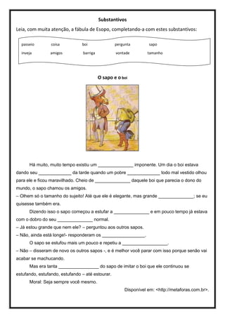 Substantivos
Leia, com muita atenção, a fábula de Esopo, completando-a com estes substantivos:
O sapo e o boi
Há muito, muito tempo existiu um ______________ imponente. Um dia o boi estava
dando seu _____________ da tarde quando um pobre _____________ todo mal vestido olhou
para ele e ficou maravilhado. Cheio de ______________ daquele boi que parecia o dono do
mundo, o sapo chamou os amigos.
– Olhem só o tamanho do sujeito! Até que ele é elegante, mas grande ______________; se eu
quisesse também era.
Dizendo isso o sapo começou a estufar a ______________ e em pouco tempo já estava
com o dobro do seu ______________ normal.
– Já estou grande que nem ele? – perguntou aos outros sapos.
– Não, ainda está longe!- responderam os _________________.
O sapo se estufou mais um pouco e repetiu a __________________.
– Não – disseram de novo os outros sapos -, e é melhor você parar com isso porque senão vai
acabar se machucando.
Mas era tanta ________________ do sapo de imitar o boi que ele continuou se
estufando, estufando, estufando – até estourar.
Moral: Seja sempre você mesmo.
Disponível em: <http://metaforas.com.br>.
passeio coisa boi pergunta sapo
inveja amigos barriga vontade tamanho
 