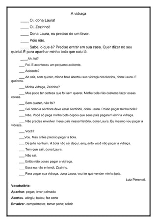 A vidraça
____ Oi, dona Laura!
____ Oi, Zezinho!
____ Dona Laura, eu preciso de um favor.
____ Pois não.
____ Sabe, o que é? Preciso entrar em sua casa. Quer dizer no seu
quintal.É para apanhar minha bola que caiu lá.
____Ah, foi?
___ Foi. E aconteceu um pequeno acidente.
___ Acidente?
___ Ao cair, sem querer, minha bola acertou sua vidraça nos fundos, dona Laura. E
quebrou.
___ Minha vidraça, Zezinho?
___ Mas pode ter certeza que foi sem querer. Minha bola não costuma fazer essas
coisas.
___ Sem querer, não foi?
___ Sei como a senhora deve estar sentindo, dona Laura. Posso pegar minha bola?
___ Não. Você só pega minha bola depois que seus pais pagarem minha vidraça.
___ Não precisa envolver meus pais nessa história, dona Laura. Eu mesmo vou pagar a
vidraça.
___ Você?
___Vou. Mas antes preciso pegar a bola.
___ De jeito nenhum. A bola não sai daqui, enquanto você não pagar a vidraça.
___ Tem que sair, dona Laura.
___ Não sai.
___ Então não posso pagar a vidraça.
___ Essa eu não entendi, Zezinho.
___ Para pagar sua vidraça, dona Laura, vou ter que vender minha bola.
Luiz Pimentel.
Vocabulário:
Apanhar- pegar; levar palmada
Acertou- atingiu; bateu; fez certo
Envolver- comprometer, tomar parte; cobrir
 