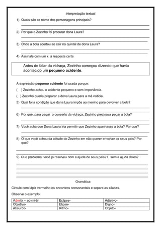 Interpretação textual
1) Quais são os nome dos personagens principais?
_______________________________________________________________________
_______________________________________________________________________
2) Por que o Zezinho foi procurar dona Laura?
_______________________________________________________________________
______________________________________________________________________
3) Onde a bola acertou ao cair no quintal de dona Laura?
_______________________________________________________________________
______________________________________________________________________
4) Assinale com um x a resposta certa
A expressão pequeno acidente foi usada porque:
( ) Zezinho achou o acidente pequeno e sem importância.
( ) Zezinho queria preparar a dona Laura para a má noticia.
5) Qual foi a condição que dona Laura impôs ao menino para devolver a bola?
_______________________________________________________________________
_______________________________________________________________________
6) Por que, para pagar o conserto da vidraça, Zezinho precisava pegar a bola?
_______________________________________________________________________
_______________________________________________________________________
7) Você acha que Dona Laura iria permitir que Zezinho apanhasse a bola? Por que?
_______________________________________________________________________
______________________________________________________________________
8) O que você achou da atitude do Zezinho em não querer envolver os seus pais? Por
que?
_________________________________________________________________________
_________________________________________________________________________
9) Que problema você já resolveu com a ajuda de seus pais? E sem a ajuda deles?
_________________________________________________________________________
_________________________________________________________________________
_________________________________________________________________________
_________________________________________________________________________
Gramática
Circule com lápis vermelho os encontros consonantais e separe as sílabas.
Observe o exemplo:
Admitir – ad-mi-tir Eclipse- Adjetivo-
Objetivo- Elipse- Digno-
Absurdo- Ritmo- Objeto-
Antes de falar da vidraça, Zezinho começou dizendo que havia
acontecido um pequeno acidente.
 