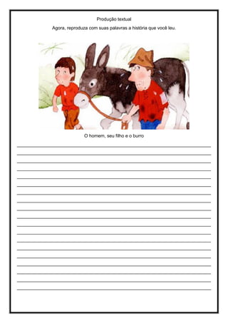 Produção textual
Agora, reproduza com suas palavras a história que você leu.
O homem, seu filho e o burro
____________________________________________________________________________
____________________________________________________________________________
____________________________________________________________________________
____________________________________________________________________________
____________________________________________________________________________
____________________________________________________________________________
____________________________________________________________________________
____________________________________________________________________________
____________________________________________________________________________
____________________________________________________________________________
____________________________________________________________________________
____________________________________________________________________________
____________________________________________________________________________
____________________________________________________________________________
____________________________________________________________________________
____________________________________________________________________________
____________________________________________________________________________
____________________________________________________________________________
____________________________________________________________________________
 