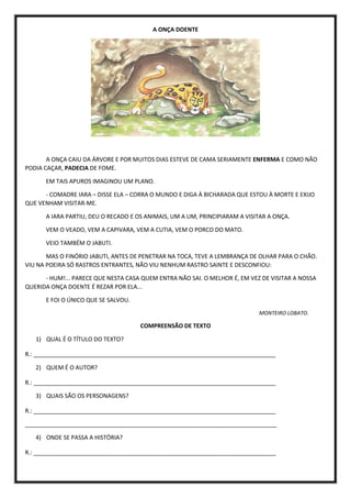 A ONÇA DOENTE
A ONÇA CAIU DA ÁRVORE E POR MUITOS DIAS ESTEVE DE CAMA SERIAMENTE ENFERMA E COMO NÃO
PODIA CAÇAR, PADECIA DE FOME.
EM TAIS APUROS IMAGINOU UM PLANO.
- COMADRE IARA – DISSE ELA – CORRA O MUNDO E DIGA À BICHARADA QUE ESTOU À MORTE E EXIJO
QUE VENHAM VISITAR-ME.
A IARA PARTIU, DEU O RECADO E OS ANIMAIS, UM A UM, PRINCIPIARAM A VISITAR A ONÇA.
VEM O VEADO, VEM A CAPIVARA, VEM A CUTIA, VEM O PORCO DO MATO.
VEIO TAMBÉM O JABUTI.
MAS O FINÓRIO JABUTI, ANTES DE PENETRAR NA TOCA, TEVE A LEMBRANÇA DE OLHAR PARA O CHÃO.
VIU NA POEIRA SÓ RASTROS ENTRANTES, NÃO VIU NENHUM RASTRO SAINTE E DESCONFIOU:
- HUM!... PARECE QUE NESTA CASA QUEM ENTRA NÃO SAI. O MELHOR É, EM VEZ DE VISITAR A NOSSA
QUERIDA ONÇA DOENTE É REZAR POR ELA...
E FOI O ÚNICO QUE SE SALVOU.
MONTEIRO LOBATO.
COMPREENSÃO DE TEXTO
1) QUAL É O TÍTULO DO TEXTO?
R.: ___________________________________________________________________________
2) QUEM É O AUTOR?
R.: ___________________________________________________________________________
3) QUAIS SÃO OS PERSONAGENS?
R.: ___________________________________________________________________________
______________________________________________________________________________
4) ONDE SE PASSA A HISTÓRIA?
R.: ___________________________________________________________________________
 