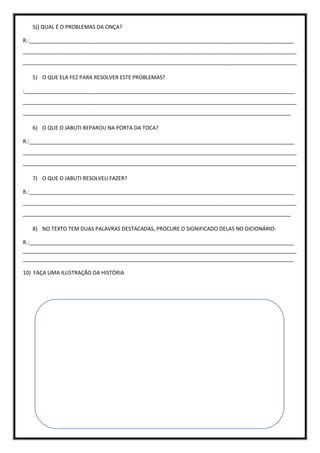 5() QUAL É O PROBLEMAS DA ONÇA?
R.:__________________________________________________________________________________________
_____________________________________________________________________________________________
_____________________________________________________________________________________________
5) O QUE ELA FEZ PARA RESOLVER ESTE PROBLEMAS?
:____________________________________________________________________________________________
_____________________________________________________________________________________________
___________________________________________________________________________________________
6) O QUE O JABUTI REPAROU NA PORTA DA TOCA?
R.:__________________________________________________________________________________________
_____________________________________________________________________________________________
_____________________________________________________________________________________________
7) O QUE O JABUTI RESOLVEU FAZER?
R.:__________________________________________________________________________________________
_____________________________________________________________________________________________
___________________________________________________________________________________________
8) NO TEXTO TEM DUAS PALAVRAS DESTACADAS, PROCURE O SIGNIFICADO DELAS NO DICIONÁRIO:
R.:__________________________________________________________________________________________
_____________________________________________________________________________________________
____________________________________________________________________________________________
10) FAÇA UMA ILUSTRAÇÃO DA HISTÓRIA
 