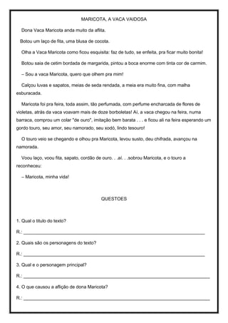 MARICOTA, A VACA VAIDOSA
Dona Vaca Maricota anda muito da aflita.
Botou um laço de fita, uma blusa de cocota.
Olha a Vaca Maricota como ficou esquisita: faz de tudo, se enfeita, pra ficar muito bonita!
Botou saia de cetim bordada de margarida, pintou a boca enorme com tinta cor de carmim.
– Sou a vaca Maricota, quero que olhem pra mim!
Calçou luvas e sapatos, meias de seda rendada, a meia era muito fina, com malha
esburacada.
Maricota foi pra feira, toda assim, tão perfumada, com perfume encharcada de flores de
violetas, atrás da vaca voavam mais de doze borboletas! Aí, a vaca chegou na feira, numa
barraca, comprou um colar "de ouro", imitação bem barata . . . e ficou ali na feira esperando um
gordo touro, seu amor, seu namorado, seu xodó, lindo tesouro!
O touro veio se chegando e olhou pra Maricota, levou susto, deu chifrada, avançou na
namorada.
Voou laço, voou fita, sapato, cordão de ouro. . .aí. . .sobrou Maricota, e o touro a
reconheceu:
– Maricota, minha vida!
QUESTOES
1. Qual o titulo do texto?
R.: _______________________________________________________________________
2. Quais são os personagens do texto?
R.: _______________________________________________________________________
3. Qual e o personagem principal?
R.: _________________________________________________________________________
4. O que causou a aflição de dona Maricota?
R.: _________________________________________________________________________
 