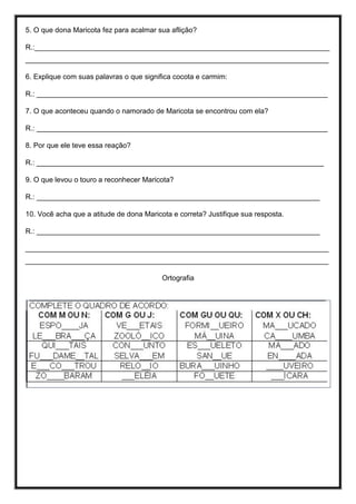 5. O que dona Maricota fez para acalmar sua aflição?
R.:__________________________________________________________________________
____________________________________________________________________________
6. Explique com suas palavras o que significa cocota e carmim:
R.: _________________________________________________________________________
7. O que aconteceu quando o namorado de Maricota se encontrou com ela?
R.: _________________________________________________________________________
8. Por que ele teve essa reação?
R.: ________________________________________________________________________
9. O que levou o touro a reconhecer Maricota?
R.: _______________________________________________________________________
10. Você acha que a atitude de dona Maricota e correta? Justifique sua resposta.
R.: _______________________________________________________________________
____________________________________________________________________________
____________________________________________________________________________
Ortografia
 