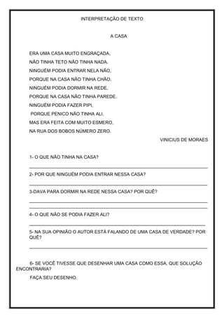 INTERPRETAÇÃO DE TEXTO
A CASA
ERA UMA CASA MUITO ENGRAÇADA,
NÃO TINHA TETO NÃO TINHA NADA.
NINGUÉM PODIA ENTRAR NELA NÃO,
PORQUE NA CASA NÃO TINHA CHÃO.
NINGUÉM PODIA DORMIR NA REDE,
PORQUE NA CASA NÃO TINHA PAREDE.
NINGUÉM PODIA FAZER PIPI,
PORQUE PENICO NÃO TINHA ALI.
MAS ERA FEITA COM MUITO ESMERO,
NA RUA DOS BOBOS NÚMERO ZERO.
VINICIUS DE MORAES
1- O QUE NÃO TINHA NA CASA?
_______________________________________________________________________
2- POR QUE NINGUÉM PODIA ENTRAR NESSA CASA?
_______________________________________________________________________
3-DAVA PARA DORMIR NA REDE NESSA CASA? POR QUÊ?
_______________________________________________________________________
_______________________________________________________________________
4- O QUE NÃO SE PODIA FAZER ALI?
______________________________________________________________________
5- NA SUA OPINIÃO O AUTOR ESTÁ FALANDO DE UMA CASA DE VERDADE? POR
QUÊ?
_______________________________________________________________________
6- SE VOCÊ TIVESSE QUE DESENHAR UMA CASA COMO ESSA, QUE SOLUÇÃO
ENCONTRARIA?
FAÇA SEU DESENHO.
 