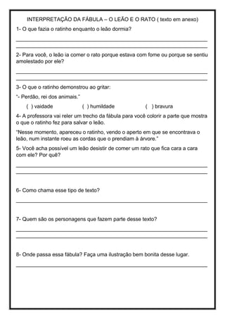 INTERPRETAÇÃO DA FÁBULA – O LEÃO E O RATO ( texto em anexo)
1- O que fazia o ratinho enquanto o leão dormia?
_________________________________________________________________
_________________________________________________________________
2- Para você, o leão ia comer o rato porque estava com fome ou porque se sentiu
amolestado por ele?
_________________________________________________________________
_________________________________________________________________
3- O que o ratinho demonstrou ao gritar:
“- Perdão, rei dos animais.”
( ) vaidade ( ) humildade ( ) bravura
4- A professora vai reler um trecho da fábula para você colorir a parte que mostra
o que o ratinho fez para salvar o leão.
“Nesse momento, apareceu o ratinho, vendo o aperto em que se encontrava o
leão, num instante roeu as cordas que o prendiam à árvore.”
5- Você acha possível um leão desistir de comer um rato que fica cara a cara
com ele? Por quê?
_________________________________________________________________
_________________________________________________________________
6- Como chama esse tipo de texto?
_________________________________________________________________
7- Quem são os personagens que fazem parte desse texto?
_________________________________________________________________
_________________________________________________________________
8- Onde passa essa fábula? Faça uma ilustração bem bonita desse lugar.
_________________________________________________________________
 