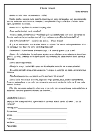 O dia da ventania
Pedro Bandeira
A onça andava louca para devorar o coelho.
Mestre coelho, que era muito esperto, imaginou um plano para acabar com a perseguição.
Viu que a onça se aproximava e começou o seu planinho. Pegou o facão e pôs-se a juntar
cipós, apressado e ansioso.
A onça achou aquilo muito estranho e perguntou:
-Para que tanto cipó, mestre coelho?
-Pois não sabe, comadre onça? Acontece que Tupã está furioso com todos os bichos da
floresta e vai mandar um castigo terrível! Logo mais começa o Dia da Ventania Final!
-Dia da Ventania Final? – espantou-se a onça. – O que é isso?
-É que vai ventar como nunca antes ventou no mundo. Vai ventar tanto que nenhum bicho
vai conseguir ficar de pé na terra. Vai tudo pelos ares!
-Que horror! – horrorizou-se a burra da onça. – E o que é que se pode fazer?
-Quem não for bobo tem de pedir para alguém amarra-lo bem amarrado numa árvore bem
grossa. Eu estou juntando esses cipós aqui e vou correndo pra casa amarrar todos os meus
filhinhos!
A onça estava apavorada:
-Me ajude, amigo coelho! Não quero ser levada pela ventania. Me amarre primeiro!
-Desculpe, comadre onça, mas não posso. Tenho de ir correndo pra casa e amarrar meus
filhinhos.
-Não faça isso comigo, compadre coelho, por favor! Me amarre!
A onça tanto insistiu que o coelho, depois de fingir que recusava, acabou concordando.
Amarrou a danada da onça muito bem amarrada, com uma porção de cipós, na árvore mais
forte da floresta!
E foi feliz para casa, deixando a burra da onça muito bem amarradinha e muito satisfeita, à
espera da ventania que nunca haveria de aparecer...
Vocabulário da classe
Explique com suas palavras o significado das palavras abaixo dentro do texto “O dia da
ventania”:
Perseguição:______________________________________________
Aproximava:_______________________________________________
Cipós:___________________________________________________
Tupã:___________________________________________________
Ventania:_________________________________________________
Apavorada:_______________________________________________
 