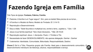 Fazendo Igreja em Família
Três Tipos de Igrejas: Fantasia, Fábrica, Família.
 Pastores: A família é um "lugar seguro". Sim, para os bebés! Mas precisa de se tornar...
 A Família é o Modelo do Reino; Modelo da Trindade. Ef. 3:14-15
 Reprodução e Desenvolvimento
 Deus a Adão: "Sede fecundos e multiplicai-vos, enchei a terra...sujeitai-a..." Gen. 1:28
 Jesus à sua família espiritual: "Ide e fazei discípulos..." Mat. 28:19-20
 Reprodução espiritual: Jesus -> discípulos. Paulo -> Timóteo e Tito
 Necessidade de fazer DESENVOLVIMENTO, não apenas delegação. Ganhar - Ganhar
 5 elementos: Identidade, Comunidade, Maturidade, Responsabilidade, Destino
Chave:O Sol é a Tribo. Pequenos grupos são Família: Ideal para o desenvolvimento comunitário...E
desenvolvimento individual e de liderança, alcance, responsabilidade e serviço.
 