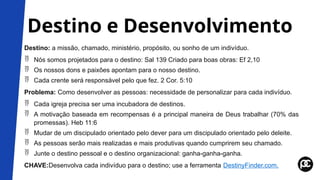 Destino e Desenvolvimento
Destino: a missão, chamado, ministério, propósito, ou sonho de um indivíduo.
 Nós somos projetados para o destino: Sal 139 Criado para boas obras: Ef 2,10
 Os nossos dons e paixões apontam para o nosso destino.
 Cada crente será responsável pelo que fez. 2 Cor. 5:10
Problema: Como desenvolver as pessoas: necessidade de personalizar para cada indivíduo.
 Cada igreja precisa ser uma incubadora de destinos.
 A motivação baseada em recompensas é a principal maneira de Deus trabalhar (70% das
promessas). Heb 11:6
 Mudar de um discipulado orientado pelo dever para um discipulado orientado pelo deleite.
 As pessoas serão mais realizadas e mais produtivas quando cumprirem seu chamado.
 Junte o destino pessoal e o destino organizacional: ganha-ganha-ganha.
CHAVE:Desenvolva cada indivíduo para o destino; use a ferramenta DestinyFinder.com.
 