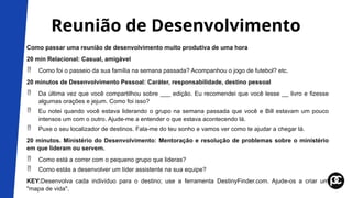 Reunião de Desenvolvimento
Como passar uma reunião de desenvolvimento muito produtiva de uma hora
20 min Relacional: Casual, amigável
 Como foi o passeio da sua família na semana passada? Acompanhou o jogo de futebol? etc.
20 minutos de Desenvolvimento Pessoal: Caráter, responsabilidade, destino pessoal
 Da última vez que você compartilhou sobre ___ edição. Eu recomendei que você lesse __ livro e fizesse
algumas orações e jejum. Como foi isso?
 Eu notei quando você estava liderando o grupo na semana passada que você e Bill estavam um pouco
intensos um com o outro. Ajude-me a entender o que estava acontecendo lá.
 Puxe o seu localizador de destinos. Fala-me do teu sonho e vamos ver como te ajudar a chegar lá.
20 minutos. Ministério do Desenvolvimento: Mentoração e resolução de problemas sobre o ministério
em que lideram ou servem.
 Como está a correr com o pequeno grupo que lideras?
 Como estás a desenvolver um líder assistente na sua equipe?
KEY:Desenvolva cada indivíduo para o destino; use a ferramenta DestinyFinder.com. Ajude-os a criar um
"mapa de vida".
 