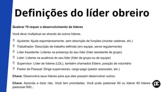 Definições do líder obreiro
Quebrar 70 requer o desenvolvimento de líderes
Você deve multiplicar-se através de outros líderes.
 Ajudante: Ajuda espontaneamente, sem descrição de funções (montar cadeiras, etc.)
 Trabalhador: Descrição de trabalho definida (em equipe, serve regularmente)
 Líder Assistente: Líderes na presença do seu líder (líder assistente de grupo)
 Líder: Líderes na ausência do seu líder (líder de grupo ou de equipe)
 Supervisor: Líder de líderes (LDL), também chamados Elders; posição de voluntário
 Pastor de Pessoal: Dirige supervisores, cargo pago (pastor associado, etc.)
Chave: Desenvolva seus líderes para que eles possam desenvolver outros.
Chave: Aprenda a dizer não. Você tem prioridades. Você pode pastorear 60 ou liderar 60 líderes e
pastorear 600...
 