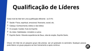 Qualificação de Líderes
Cada nível de líder tem uma qualificação diferente - os 5 H's
 Saúde: Física, espiritual, emocional, financeira, social, etc.
 Cabeça: Conhecimento; bíblico e não bíblico
 O coração: Caráter; fruto do Espírito
 As mãos: Habilidades: ministério e outros
 Espírito Santo: Vibrante experiência de Deus, vida de oração, Espírito Santo
Chave: Um líder de um pequeno grupo não precisa ser um graduado no seminário. Qualquer pessoa
pode liderar um grupo pequeno se tiver treinamento e apoio continuo.
 