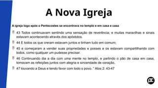 A Nova Igreja
A igreja logo após o Pentecostes se encontrava no templo e em casa e casa
 43 Todos continuavam sentindo uma sensação de reverência; e muitas maravilhas e sinais
estavam acontecendo através dos apóstolos.
 44 E todos os que creram estavam juntos e tinham tudo em comum;
 45 e começaram a vender suas propriedades e posses e os estavam compartilhando com
todos, como qualquer um pudesse precisar.
 46 Continuando dia a dia com uma mente no templo, e partindo o pão de casa em casa,
tomavam as refeições juntos com alegria e sinceridade de coração,
 47 louvando a Deus e tendo favor com todo o povo. ” Atos 2: 43-47
 