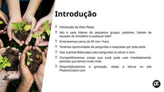 Introdução
 Introdução de Glen Reed.
 Isto é para líderes de pequenos grupos, pastores, líderes de
equipes de ministério e qualquer líder!
 Ensinaremos cerca de 45 min / hora.
 Teremos oportunidade de perguntas e respostas por toda parte.
 Use a janela Bate-papo para perguntas ou ativar o som.
 Compartilharemos coisas que você pode usar imediatamente;
perceba que temos muito mais.
 Disponibilizaremos a gravação, slides e bônus no site
PastorsCoach.com
 