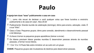 Paulo
A igreja tem duas "asas" publicamente e casa em casa
 “... como não recuei de declarar a você qualquer coisa que fosse lucrativa e ensiná-lo
publicamente e de casa em casa”, Atos 20:20
 Publicamente: Grande reunião de celebração (domingo); ótimo para ensino, adoração, visão. É
a sua "tribo".
 Casa a Casa: Pequenos grupos; ótimo para conexão, atendimento e desenvolvimento pessoal
e de liderança.
 A chave é tornar os pequenos grupos apostólicos (treinar e enviar)
 Os líderes precisam liderar grandes reuniões E desenvolver pessoas através de reuniões
pessoais, e formar novos líderes.
 1 Cor 12 e 14 Paulo fala sobre ministrar um ao outro em um grupo
CHAVE: Pequenos grupos são incubadoras de destinos para desenvolver pessoas.
 