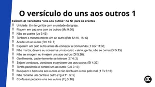 O versículo do uns aos outros 1
Existem 47 versículos “uns aos outros” no NT para os crentes
 Unidade: Um terço lida com a unidade da igreja.
 Fiquem em paz uns com os outros (Mc 9:50)
 Não se queixe (Jo 6:43)
 Tenham a mesma mente um ao outro (Rm 12:16, 15: 5)
 Aceite um ao outro (Rm 15: 7)
 Esperem um pelo outro antes de começar a Comunhão (1 Cor 11:33)
 Não morda, devore ou consuma um ao outro - sério, gente, não se coma (Gl 5:15)
 Não se arrogem ou invejem uns aos outros (Gl 5:26).
 Gentilmente, pacientemente se toleram (Ef 4: 2)
 Sejam bondosos, bondosos e perdoem uns aos outros (Ef 4:32)
 Tenha paciência e perdoe um ao outro (Col 3:13)
 Busquem o bem uns aos outros e não retribuam o mal pelo mal (1 Ts 5:15)
 Não reclame um contra o outro (Tg 4:11, 5: 9)
 Confessar pecados uns aos outros (Tg 5:16)
 