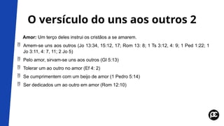 O versículo do uns aos outros 2
Amor: Um terço deles instrui os cristãos a se amarem.
 Amem-se uns aos outros (Jo 13:34, 15:12, 17; Rom 13: 8; 1 Ts 3:12, 4: 9; 1 Ped 1:22; 1
Jo 3:11, 4: 7, 11; 2 Jo 5)
 Pelo amor, sirvam-se uns aos outros (Gl 5:13)
 Tolerar um ao outro no amor (Ef 4: 2)
 Se cumprimentem com um beijo de amor (1 Pedro 5:14)
 Ser dedicados um ao outro em amor (Rom 12:10)
 