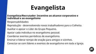 Evangelista
Evangelista/Recrutador: Incentivo ao alcance corporativo e
individual e ao evangelismo
Responsabilidades:
Reprodução - desenvolvendo novos trabalhadores para a Colheita.
Auxiliar e apoiar o Líder do Grupo Pequeno.
Apoiar cada indivíduo no evangelismo pessoal.
Coordenar eventos periódicos de evangelismo.
Ensinar e liderar tempo de oração para amigos e vizinhos.
Conectar-se com líderes e eventos de evangelismo em toda a Igreja.
 