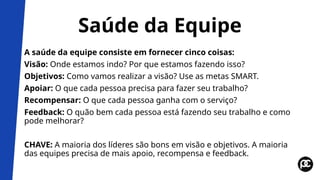 Saúde da Equipe
A saúde da equipe consiste em fornecer cinco coisas:
Visão: Onde estamos indo? Por que estamos fazendo isso?
Objetivos: Como vamos realizar a visão? Use as metas SMART.
Apoiar: O que cada pessoa precisa para fazer seu trabalho?
Recompensar: O que cada pessoa ganha com o serviço?
Feedback: O quão bem cada pessoa está fazendo seu trabalho e como
pode melhorar?
CHAVE: A maioria dos líderes são bons em visão e objetivos. A maioria
das equipes precisa de mais apoio, recompensa e feedback.
 