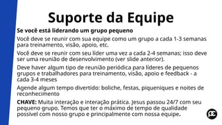 Suporte da Equipe
Se você está liderando um grupo pequeno
Você deve se reunir com sua equipe como um grupo a cada 1-3 semanas
para treinamento, visão, apoio, etc.
Você deve se reunir com seu líder uma vez a cada 2-4 semanas; isso deve
ser uma reunião de desenvolvimento (ver slide anterior).
Deve haver algum tipo de reunião periódica para líderes de pequenos
grupos e trabalhadores para treinamento, visão, apoio e feedback - a
cada 3-4 meses
Agende algum tempo divertido: boliche, festas, piqueniques e noites de
reconhecimento
CHAVE: Muita interação e interação prática. Jesus passou 24/7 com seu
pequeno grupo. Temos que ter o máximo de tempo de qualidade
possível com nosso grupo e principalmente com nossa equipe.
 
