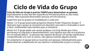 Ciclo de Vida do Grupo
Ciclo de Vida em Grupo é preciso TEMPO para desenvolver as pessoas,
especialmente se elas não têm experiência ministerial prévia ou são novos
crentes. Não é possível desenvolver pessoas em 6-8 semanas.
Sugerimos que os grupos se multipliquem a cada ano.
Meses 1-3: O grupo passa pelo programa Destiny Finder Pequenos Grupos. É
ideal para que o grupo se concentre em descobrir seus dons e chamados e servir
a Deus -mobilizando cada membro para o ministério.
Meses 4-9: O grupo pode usar quase qualquer currículo desde que o foco
permaneça na interação e desenvolvimento. Isso significa que não se transforma
em um estudo bíblico - as pessoas são capazes de passar um tempo significativo
compartilhando uns com os outros, não apenas ouvindo alguém ensinar.
Em andamento: A equipe está se reunindo com pessoas individualmente para
desenvolvê-las, trabalhando em seu destino e mobilizando-as para o serviço.
 