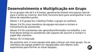 Desenvolvimento e Multiplicação em Grupo
Se os grupos vão de 6 a 9 meses, geralmente haverá uma pausa natural
para o verão ou inverno. Nos EUA, funciona bem para acompanhar o ano
letivo de setembro-junho.
Meses 1-3 O grupo faz o Destiny Finder, o grupo se conhece.
Meses 3-4 Os cinco membros da equipe recrutam e iniciam o
treinamento de assistentes
Meses 4-9 Os assistentes são aprendizes/formados no trabalho, e ao
final desse tempo os assistentes são capazes de assumir e cumprir o
papel eles mesmos.
Meses 10-12 Intervalo
No próximo ano: A nova equipe está apta a lançar um novo grupo. Ou os
membros da equipe podem ser equiparados com líderes mais
experientes para formar as novas equipes.
 