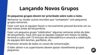 Lançando Novos Grupos
Os pequenos grupos devem ter prioridade sobre tudo o resto.
Remarcar ou mudar outras reuniões que "competem" com pequenos
grupos semanais.
Fazer com que as equipes façam o recrutamento pessoal durante um ou
dois meses antes do lançamento.
Fazer um pequeno grupo ”celebrativo" algumas semanas antes da data
de lançamento. Faça com que as equipes estejam em mesas no lobby,
termine o culto com 15 minutos de antecedência e anuncie a celebração.
As equipes têm lanches, panfletos, etc.
Promover através de todos os canais de comunicação.
O líder sênior e os supervisores devem apoiar visivelmente grupos
pequenos.
 