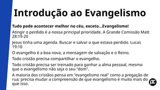 Introdução ao Evangelismo
Tudo pode acontecer melhor no céu, exceto...Evangelismo!
Atingir o perdido é a nossa principal prioridade. A Grande Comissão Matt
28:19-20
Jesus tinha uma agenda. Buscar e salvar o que estava perdido. Lucas
19:10
O evangelho é a boa nova, a mensagem de salvação e o Reino.
Todo cristão precisa compartilhar o evangelho.
Todo cristão precisa ser treinado para ganhar a alma pessoal, mesmo
que o evangelismo não seja o seu "dom".
A maioria dos cristãos pensa em "evangelismo real" como a pregação de
rua; precisa mudar a compreensão de que evangelismo é muito mais do
que isso.
 