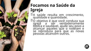 Focamos na Saúde da
Igreja
A saúde resulta em crescimento,
qualidade e quantidade.
O objetivo é que você conduza sua
igreja a ser verdadeiramente
bíblica e saudável, ajude seu povo a
alcançar aqueles que o rodeiam e
se reproduza para que as novas
pessoas alcancem outros.
 
