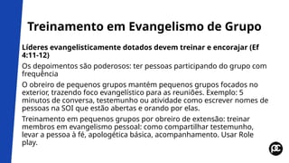 Treinamento em Evangelismo de Grupo
Líderes evangelisticamente dotados devem treinar e encorajar (Ef
4:11-12)
Os depoimentos são poderosos: ter pessoas participando do grupo com
frequência
O obreiro de pequenos grupos mantém pequenos grupos focados no
exterior, trazendo foco evangelístico para as reuniões. Exemplo: 5
minutos de conversa, testemunho ou atividade como escrever nomes de
pessoas na SOI que estão abertas e orando por elas.
Treinamento em pequenos grupos por obreiro de extensão: treinar
membros em evangelismo pessoal: como compartilhar testemunho,
levar a pessoa à fé, apologética básica, acompanhamento. Usar Role
play.
 