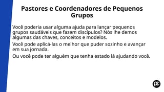 Pastores e Coordenadores de Pequenos
Grupos
Você poderia usar alguma ajuda para lançar pequenos
grupos saudáveis que fazem discípulos? Nós lhe demos
algumas das chaves, conceitos e modelos.
Você pode aplicá-las o melhor que puder sozinho e avançar
em sua jornada.
Ou você pode ter alguém que tenha estado lá ajudando você.
 
