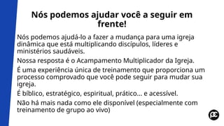 Nós podemos ajudar você a seguir em
frente!
Nós podemos ajudá-lo a fazer a mudança para uma igreja
dinâmica que está multiplicando discípulos, líderes e
ministérios saudáveis.
Nossa resposta é o Acampamento Multiplicador da Igreja.
É uma experiência única de treinamento que proporciona um
processo comprovado que você pode seguir para mudar sua
igreja.
É bíblico, estratégico, espiritual, prático... e acessível.
Não há mais nada como ele disponível (especialmente com
treinamento de grupo ao vivo)
 